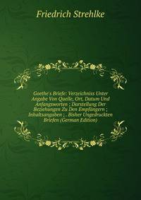 Goethe's Briefe: Verzeichniss Unter Angabe Von Quelle, Ort, Datum Und Anfangsworten ; Darstellung Der Beziehungen Zu Den Empf?ngern ; Inhaltsangaben ; . Bisher Ungedruckten Briefen (German Edition)