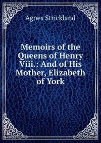 Memoirs of the Queens of Henry Viii.: And of His Mother, Elizabeth of York