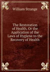 The Restoration of Health, Or the Application of the Laws of Hygiene to the Recovery of Health