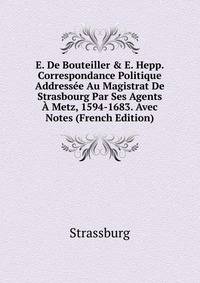 E. De Bouteiller &amp; E. Hepp. Correspondance Politique Address?e Au Magistrat De Strasbourg Par Ses Agents ? Metz, 1594-1683. Avec Notes (French Edition)