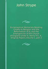 Ecclesiastical Memorials Relating Chiefly to Religion and the Reformation of It, and the Emergencies of the Church of England Under K. Henry Viii., K. . Original Papers, Volume 1, part 2