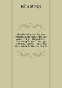 The Life and Acts of Matthew Parker: An Appendix to the Life and Acts of Archbishop Parker, Containing Various Transcripts of Original Letters, . Papers and Manuscripts, for the Asserting Or