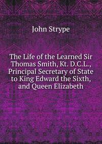 The Life of the Learned Sir Thomas Smith, Kt. D.C.L., Principal Secretary of State to King Edward the Sixth, and Queen Elizabeth