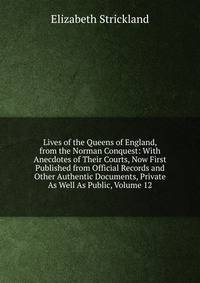Lives of the Queens of England, from the Norman Conquest: With Anecdotes of Their Courts, Now First Published from Official Records and Other Authentic Documents, Private As Well As Public, Volume 12
