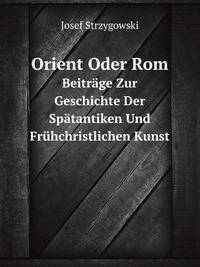 Orient Oder Rom. Beitrge Zur Geschichte Der Sptantiken Und Frhchristlichen Kunst