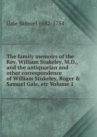 The family memoirs of the Rev. William Stukeley, M.D., and the antiquarian and other correspondence of William Stukeley, Roger &amp; Samuel Gale, etc Volume 1