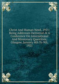 Christ And Human Need, 1921: Being Addresses Delivered At A Conference On International And Missionary Questions, Glasgow, January 4th To 9th, 1921