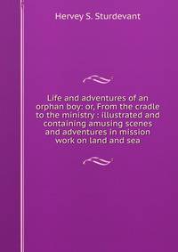 Life and adventures of an orphan boy: or, From the cradle to the ministry : illustrated and containing amusing scenes and adventures in mission work on land and sea