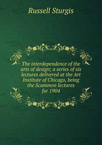 The interdependence of the arts of design; a series of six lectures delivered at the Art Institute of Chicago, being the Scammon lectures for 1904