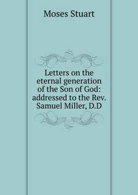 Letters on the eternal generation of the Son of God: addressed to the Rev. Samuel Miller, D.D