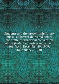 Students and the present missionary crisis ; addresses delivered before the sixth international convention of the student volunteer movement for . York, December 29, 1909, to January 2, 1910