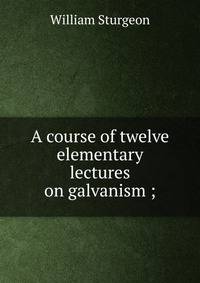 A course of twelve elementary lectures on galvanism ;