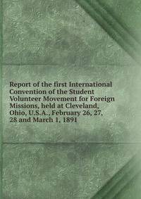 Report of the first International Convention of the Student Volunteer Movement for Foreign Missions, held at Cleveland, Ohio, U.S.A., February 26, 27, 28 and March 1, 1891
