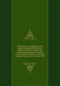 World-wide evangelization the urgent business of the church: addresses delivered before the fourth international convention of the Student Volunteer . Toronto, Canada, February 26-March 2, 1902