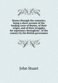 Burma through the centuries; being a short account of the leading races of Burma, of their origin, and of their struggles for supremacy throughout . of the country by the British governmen