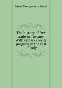 The history of free trade in Tuscany. With remarks on its progress in the rest of Italy