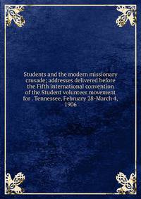 Students and the modern missionary crusade; addresses delivered before the Fifth international convention of the Student volunteer movement for . Tennessee, February 28-March 4, 1906