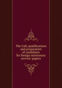 The Call, qualifications and preparation of candidates for foreign missionary service: papers