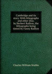 Cambridge and its story. With lithographs and other illus. by Herbert Railton, the lithographs being tinted by Fanny Railton