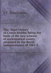 The "legal history" of Canon Stubbs: being the basis of the new scheme of ecclesiastical courts proposed by the Royal commissioners of 1881-3