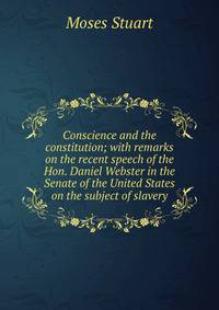 Conscience and the constitution; with remarks on the recent speech of the Hon. Daniel Webster in the Senate of the United States on the subject of slavery