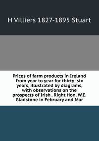 Prices of farm products in Ireland from year to year for thirty- six years, illustrated by diagrams, with observations on the prospects of Irish . Right Hon. W.E. Gladstone in February and Mar