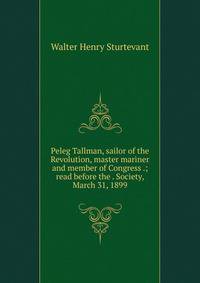 Peleg Tallman, sailor of the Revolution, master mariner and member of Congress .; read before the . Society, March 31, 1899