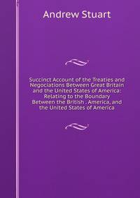 Succinct Account of the Treaties and Negociations Between Great Britain and the United States of America: Relating to the Boundary Between the British . America, and the United States of America