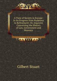 A View of Society in Europe: In Its Progress from Rudeness to Refinement: Or, Inquiries Concerning the History of Law, Government and Manners