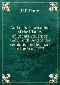 Authentic Elucidation of the History of Counts Struensee and Brandt: And of the Revolution in Denmark in the Year 1772