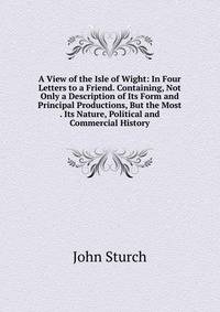 A View of the Isle of Wight: In Four Letters to a Friend. Containing, Not Only a Description of Its Form and Principal Productions, But the Most . Its Nature, Political and Commercial History