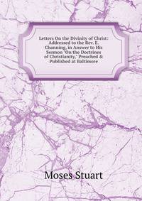 Letters On the Divinity of Christ: Addressed to the Rev. E. Channing, in Answer to His Sermon "On the Doctrines of Christianity," Preached &amp; Published at Baltimore