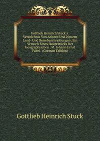 Gottlieb Heinrich Stuck's . Verzeichnis Von Aeltern Und Neuern Land- Und Reisebeschreibungen: Ein Versuch Eines Hauptst?cks Der Geographischen . M. Iohann Ernst Fabri . (German Edition)