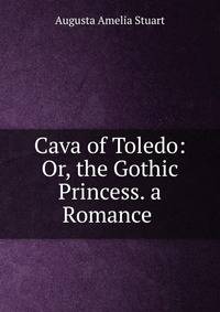Cava of Toledo: Or, the Gothic Princess. a Romance .