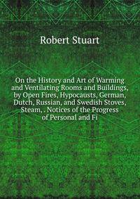 On the History and Art of Warming and Ventilating Rooms and Buildings, by Open Fires, Hypocausts, German, Dutch, Russian, and Swedish Stoves, Steam, . Notices of the Progress of Personal and Fi