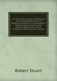 On the History and Art of Warming and Ventilating Rooms and Buildings: By Open Fire, Hypocausts, German, Dutch, Russian, and Swedish Stoves, Hot . of the Progress of Personal and Fireside