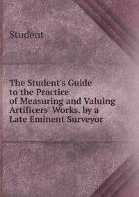 The Student's Guide to the Practice of Measuring and Valuing Artificers' Works. by a Late Eminent Surveyor