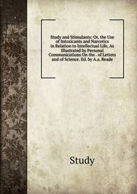 Study and Stimulants: Or, the Use of Intoxicants and Narcotics in Relation to Intellectual Life, As Illustrated by Personal Communications On the . of Letters and of Science. Ed. by A.a. Reade