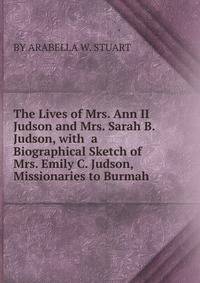 The Lives of Mrs. Ann II Judson and Mrs. Sarah B. Judson, with a Biographical Sketch of Mrs. Emily C. Judson, Missionaries to Burmah