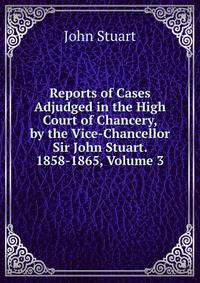 Reports of Cases Adjudged in the High Court of Chancery, by the Vice-Chancellor Sir John Stuart. 1858-1865, Volume 3
