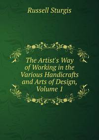 The Artist's Way of Working in the Various Handicrafts and Arts of Design, Volume 1