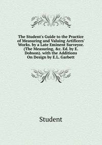 The Student's Guide to the Practice of Measuring and Valuing Artificers' Works. by a Late Eminent Surveyor. (The Measuring, &amp;c. Ed. by E. Dobson). with the Additions On Design by E.L. Garbett