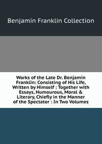 Works of the Late Dr. Benjamin Franklin: Consisting of His Life, Written by Himself : Together with Essays, Humourous, Moral &amp; Literary, Chiefly in the Manner of the Spectator : In Two Volumes