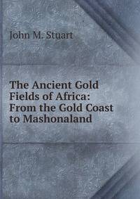 The Ancient Gold Fields of Africa: From the Gold Coast to Mashonaland