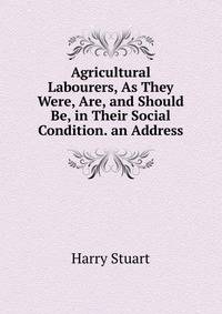 Agricultural Labourers, As They Were, Are, and Should Be, in Their Social Condition. an Address