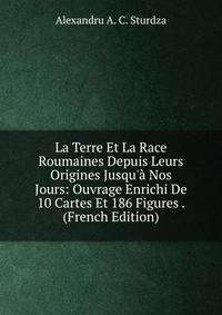 La Terre Et La Race Roumaines Depuis Leurs Origines Jusqu'? Nos Jours: Ouvrage Enrichi De 10 Cartes Et 186 Figures . (French Edition)