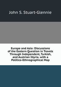 Europe and Asia: Discussions of the Eastern Question in Travels Through Independent, Turkish, and Austrian Illyria. with a Politico-Ethnographical Map