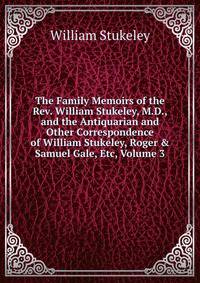 The Family Memoirs of the Rev. William Stukeley, M.D., and the Antiquarian and Other Correspondence of William Stukeley, Roger &amp; Samuel Gale, Etc, Volume 3