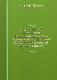 Geschichte Des Kirchlichen Benefizialwesens Von Seinen Anfangen Bis Auf Die Zeit Alexanders Iii. (German Edition)