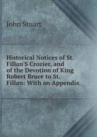 Historical Notices of St. Fillan'S Crozier, and of the Devotion of King Robert Bruce to St. Fillan: With an Appendix